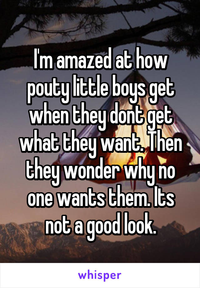 I'm amazed at how pouty little boys get when they dont get what they want. Then they wonder why no one wants them. Its not a good look.