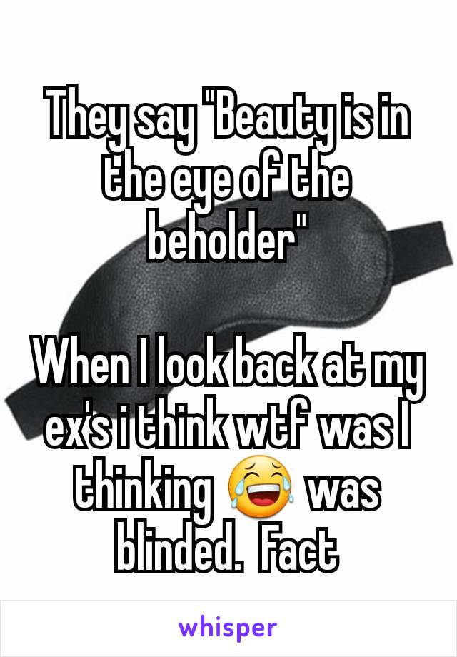 They say "Beauty is in the eye of the beholder"

When I look back at my ex's i think wtf was I thinking 😂 was blinded.  Fact