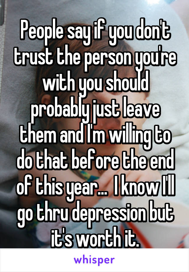 People say if you don't trust the person you're with you should probably just leave them and I'm willing to do that before the end of this year...  I know I'll go thru depression but it's worth it.