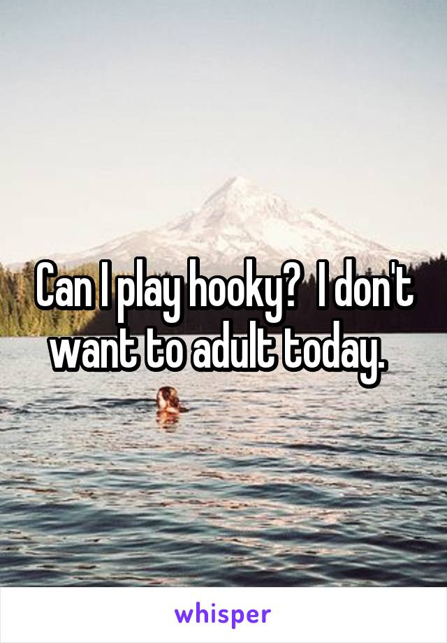 Can I play hooky?  I don't want to adult today.  