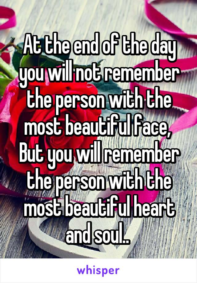 At the end of the day you will not remember the person with the most beautiful face, 
But you will remember the person with the most beautiful heart and soul.. 