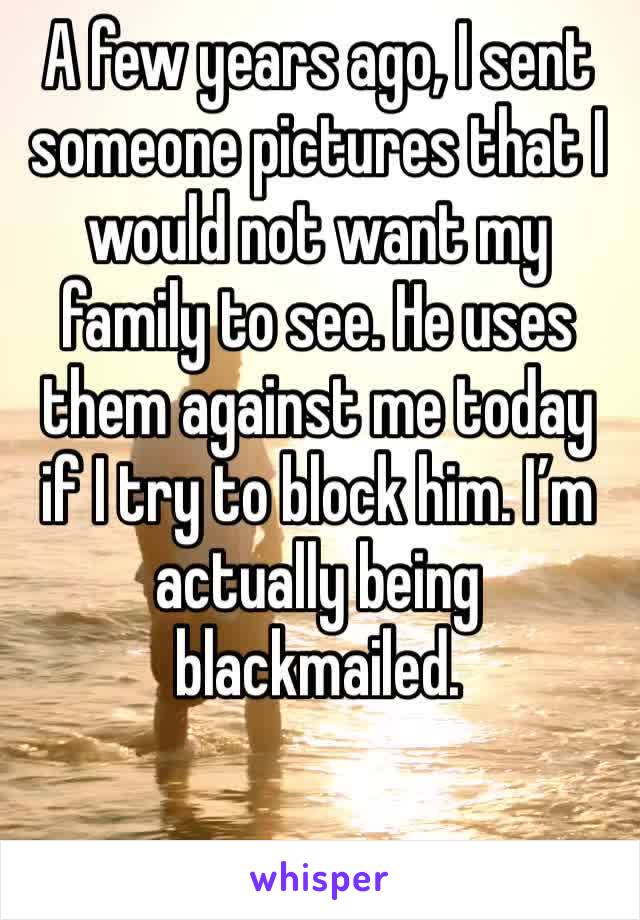 A few years ago, I sent someone pictures that I would not want my family to see. He uses them against me today if I try to block him. I’m actually being blackmailed. 
