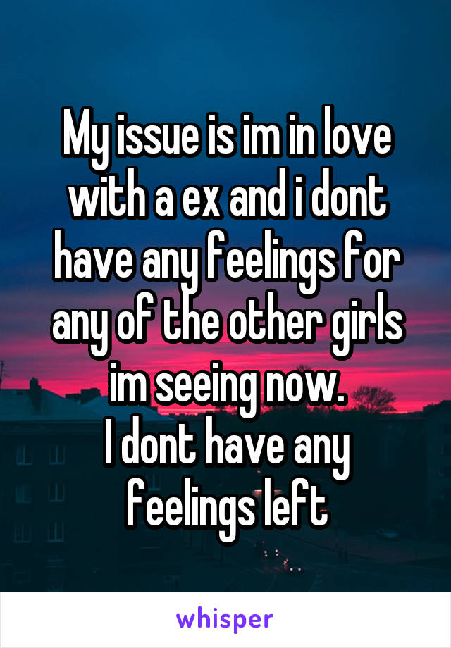 My issue is im in love with a ex and i dont have any feelings for any of the other girls im seeing now.
I dont have any feelings left