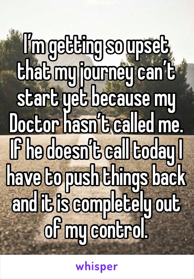 I’m getting so upset that my journey can’t start yet because my Doctor hasn’t called me. If he doesn’t call today I have to push things back and it is completely out of my control. 