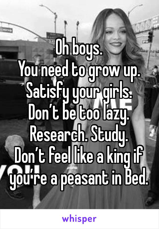 Oh boys.
You need to grow up.
Satisfy your girls.
Don’t be too lazy.
Research. Study.
Don’t feel like a king if you’re a peasant in Bed.
