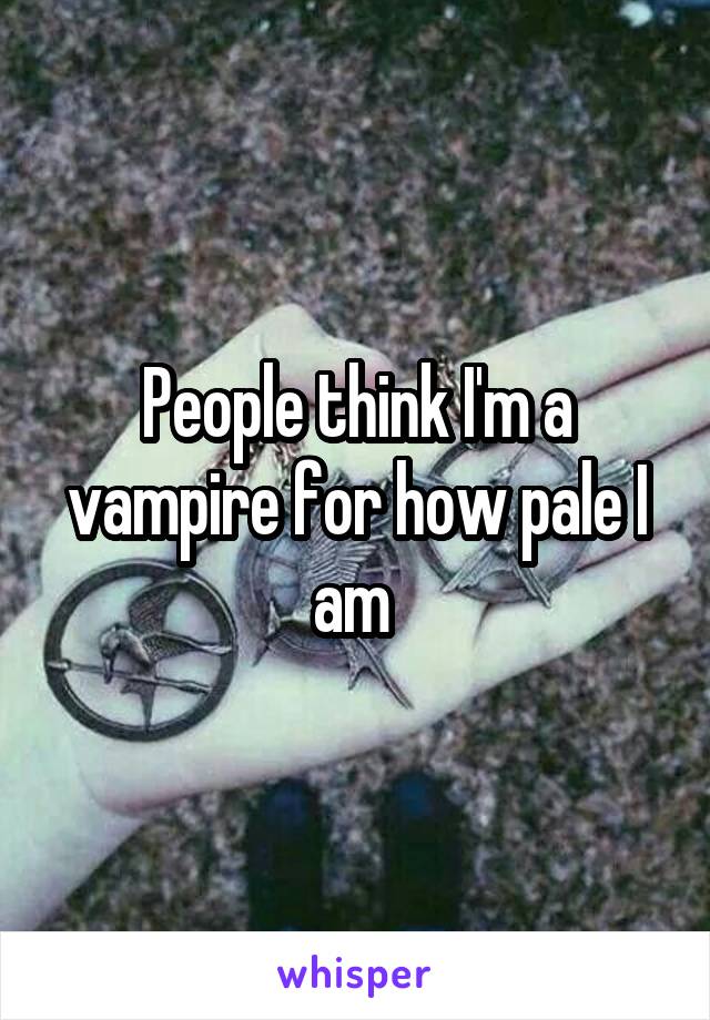 People think I'm a vampire for how pale I am 
