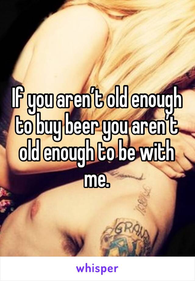 If you aren’t old enough to buy beer you aren’t old enough to be with me. 