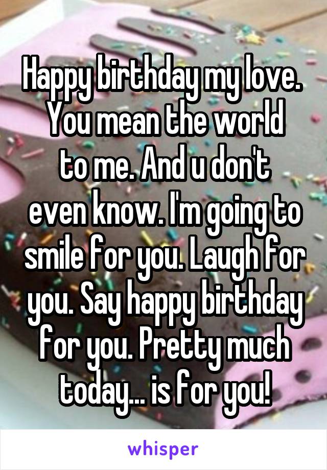 Happy birthday my love. 
You mean the world
to me. And u don't even know. I'm going to smile for you. Laugh for you. Say happy birthday for you. Pretty much today... is for you!