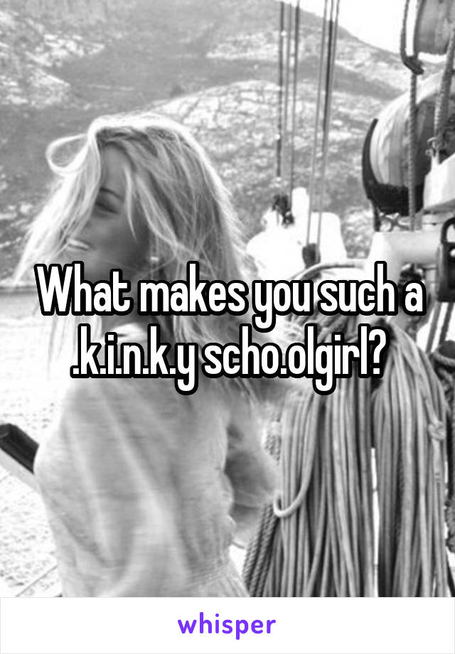 What makes you such a .k.i.n.k.y scho.olgirl?