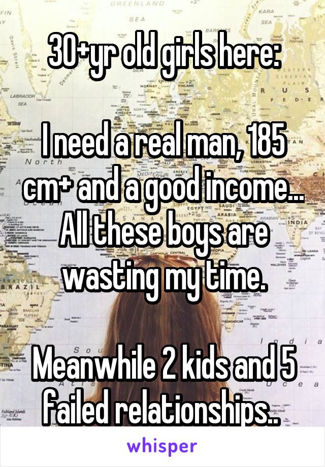 30+yr old girls here:

I need a real man, 185 cm+ and a good income... All these boys are wasting my time.

Meanwhile 2 kids and 5 failed relationships.. 
