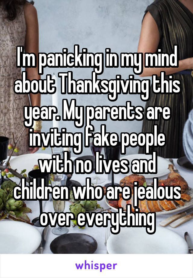 I'm panicking in my mind about Thanksgiving this year. My parents are inviting fake people with no lives and children who are jealous over everything