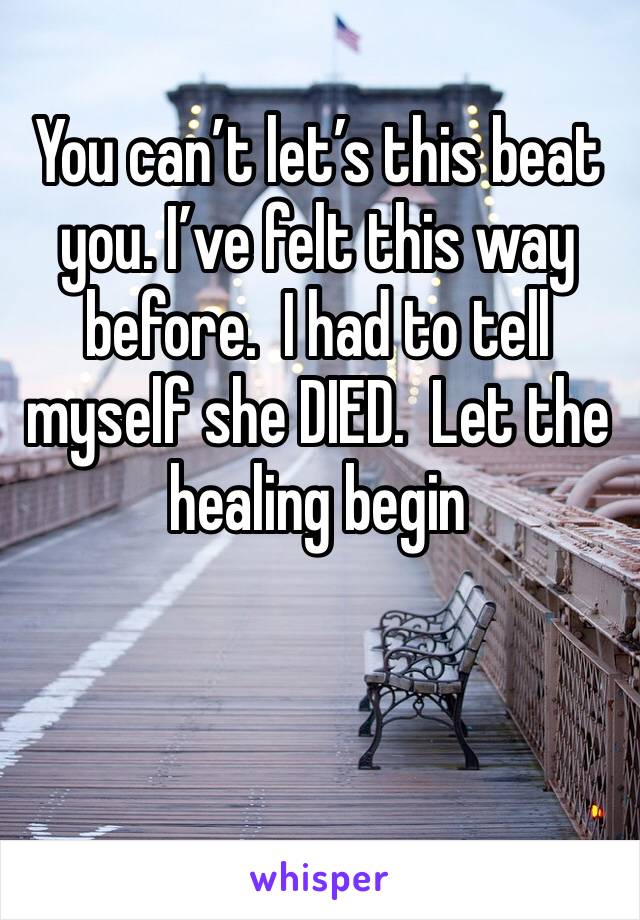 You can’t let’s this beat you. I’ve felt this way before.  I had to tell myself she DIED.  Let the healing begin 