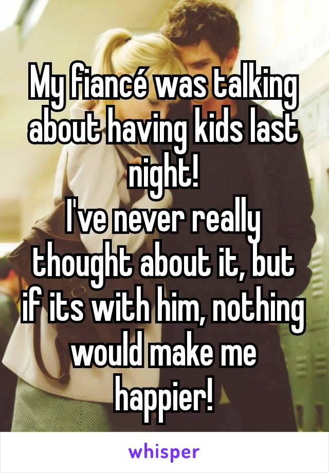 My fiancé was talking about having kids last night!
I've never really thought about it, but if its with him, nothing would make me happier!