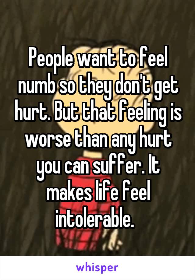 People want to feel numb so they don't get hurt. But that feeling is worse than any hurt you can suffer. It makes life feel intolerable.  