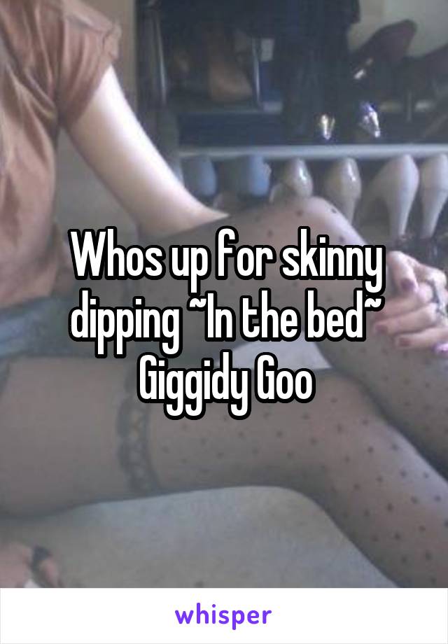 Whos up for skinny dipping ~In the bed~ Giggidy Goo