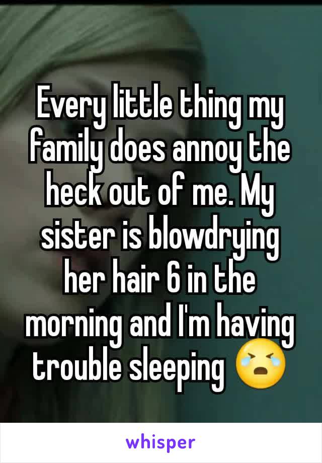 Every little thing my family does annoy the heck out of me. My sister is blowdrying her hair 6 in the morning and I'm having trouble sleeping 😭