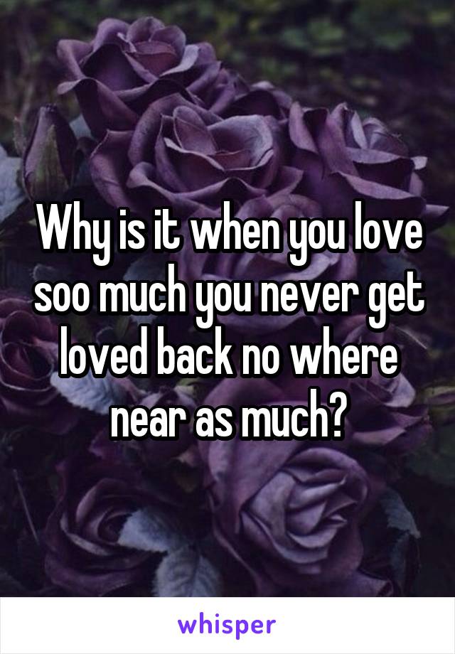 Why is it when you love soo much you never get loved back no where near as much?