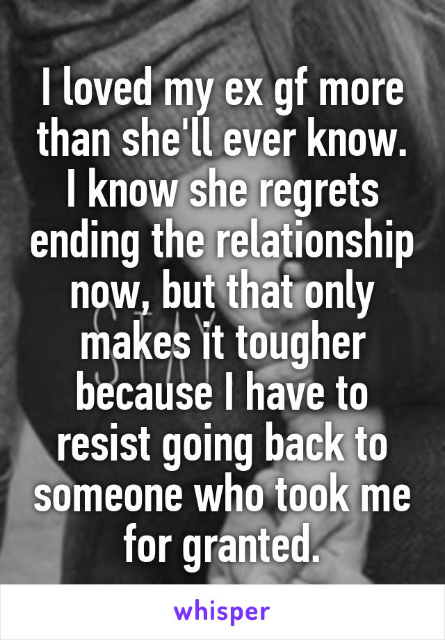 I loved my ex gf more than she'll ever know. I know she regrets ending the relationship now, but that only makes it tougher because I have to resist going back to someone who took me for granted.