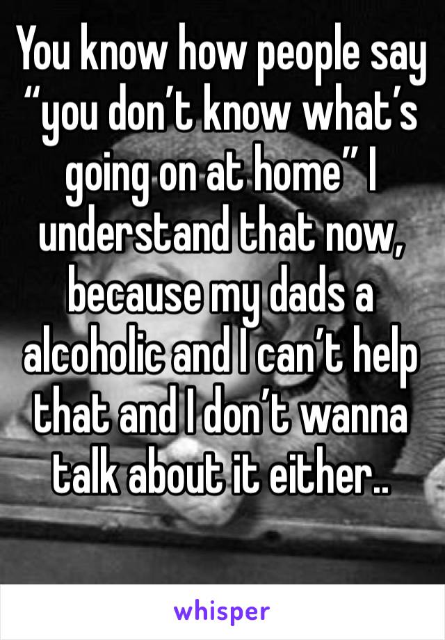 You know how people say “you don’t know what’s going on at home” I understand that now, because my dads a alcoholic and I can’t help that and I don’t wanna talk about it either..