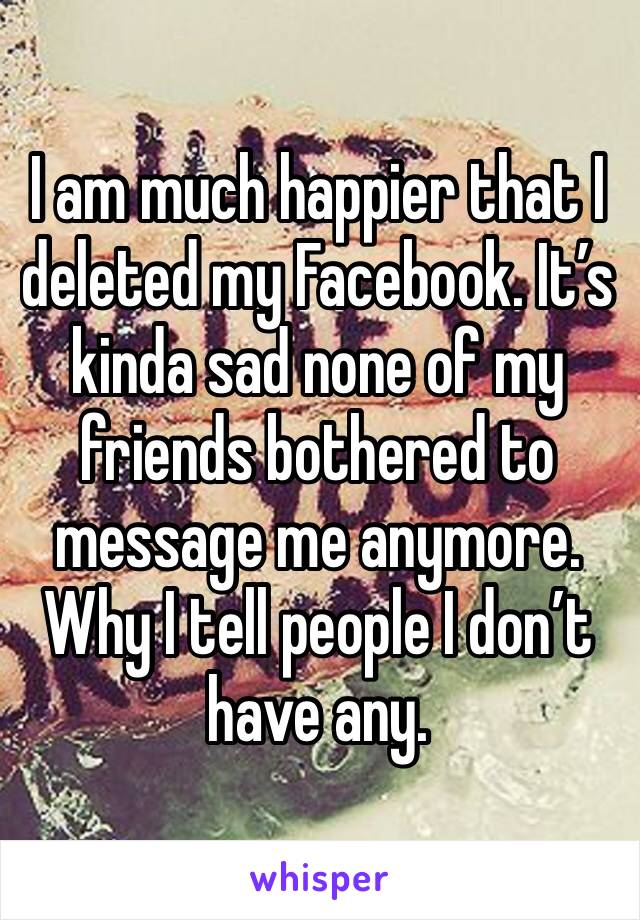 I am much happier that I deleted my Facebook. It’s kinda sad none of my friends bothered to message me anymore. Why I tell people I don’t have any.