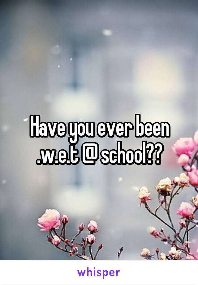 Have you ever been .w.e.t @ school??