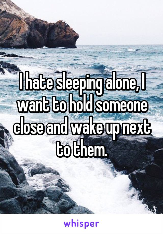 I hate sleeping alone, I want to hold someone close and wake up next to them.