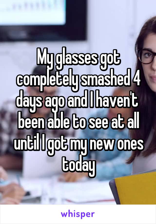 My glasses got completely smashed 4 days ago and I haven't  been able to see at all until I got my new ones today