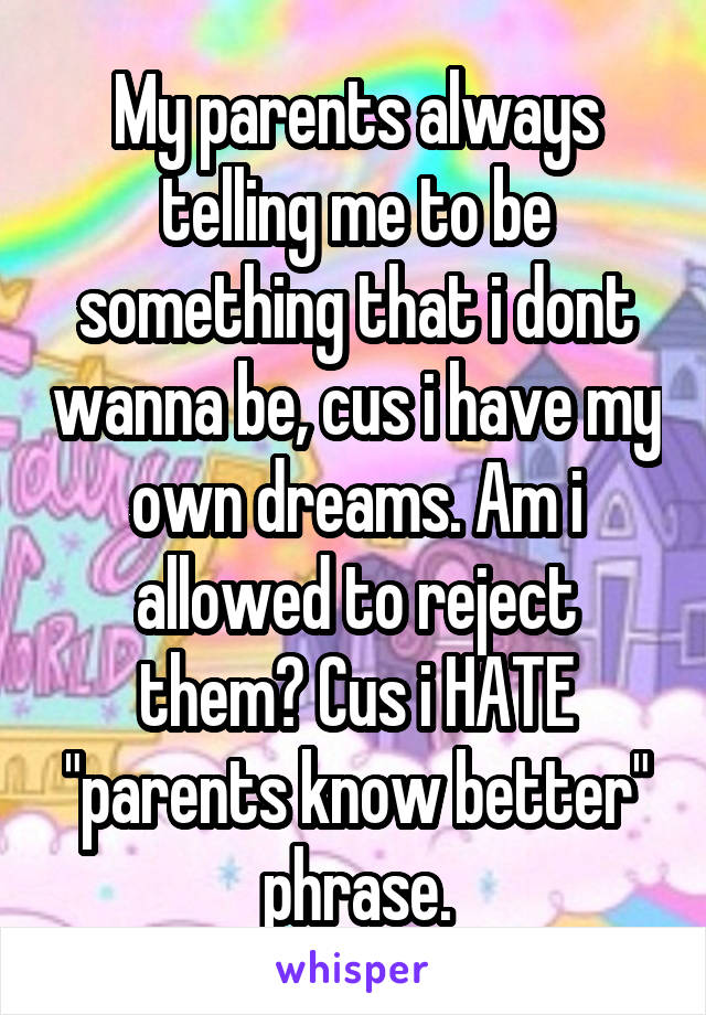 My parents always telling me to be something that i dont wanna be, cus i have my own dreams. Am i allowed to reject them? Cus i HATE "parents know better" phrase.