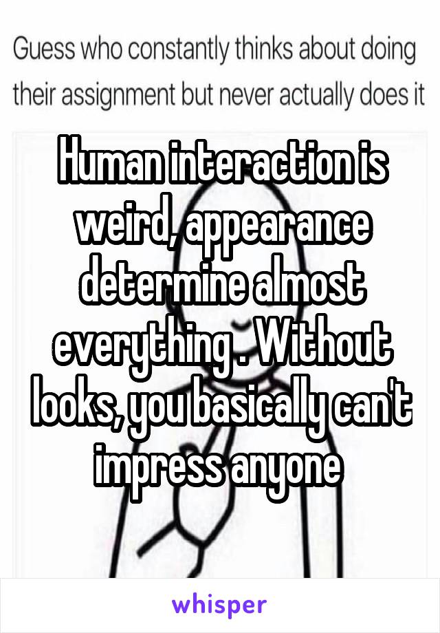 Human interaction is weird, appearance determine almost everything . Without looks, you basically can't impress anyone 