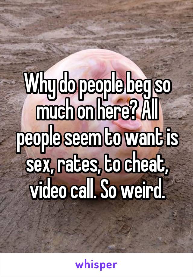 Why do people beg so much on here? All people seem to want is sex, rates, to cheat, video call. So weird.