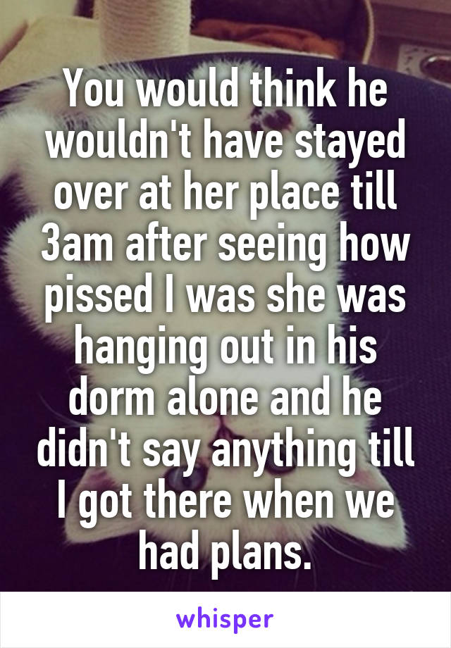 You would think he wouldn't have stayed over at her place till 3am after seeing how pissed I was she was hanging out in his dorm alone and he didn't say anything till I got there when we had plans.