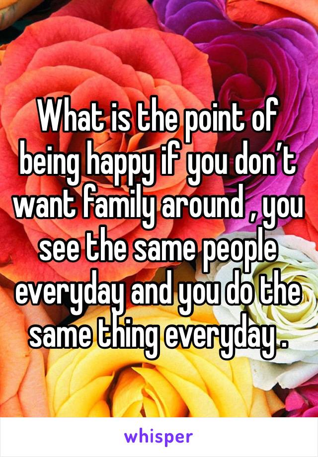 What is the point of being happy if you don’t want family around , you see the same people everyday and you do the same thing everyday . 