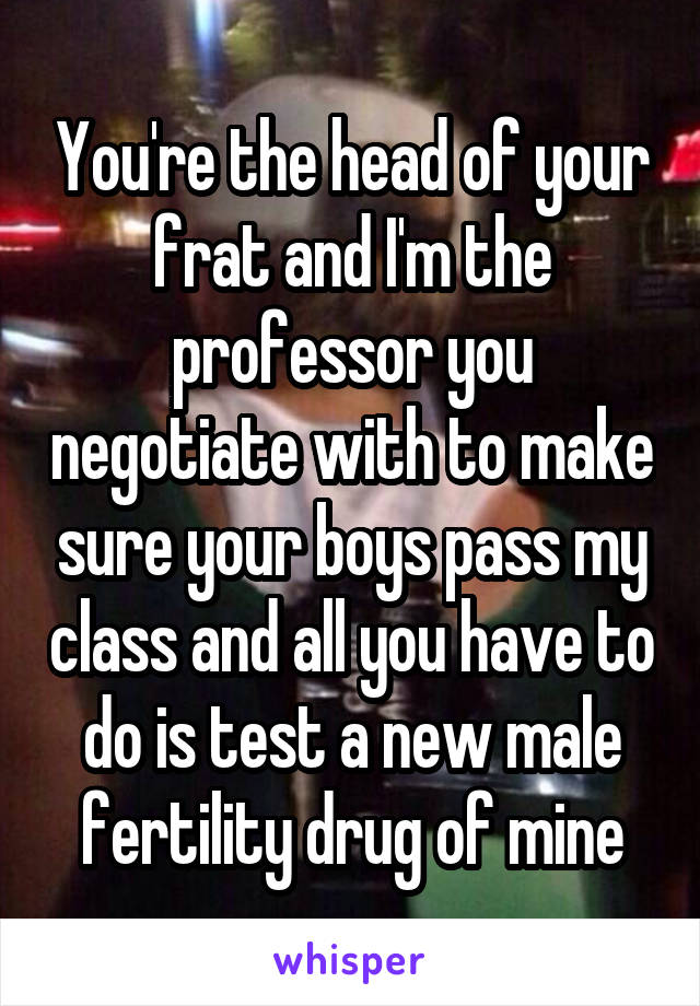 You're the head of your frat and I'm the professor you negotiate with to make sure your boys pass my class and all you have to do is test a new male fertility drug of mine