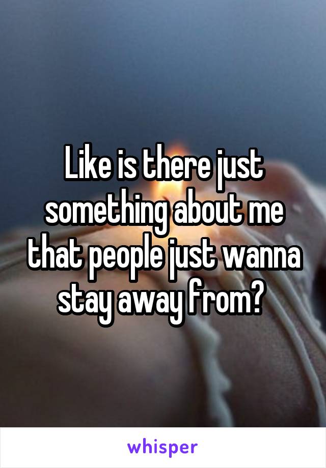 Like is there just something about me that people just wanna stay away from? 