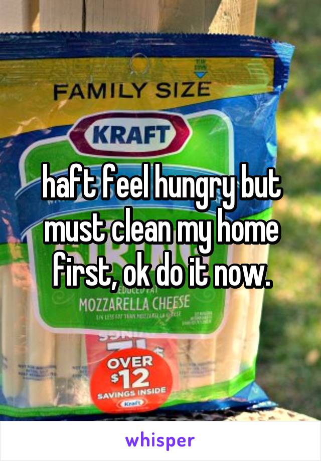 haft feel hungry but must clean my home first, ok do it now.