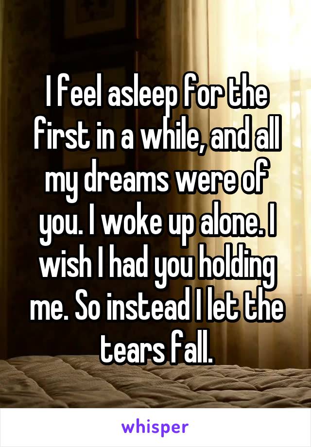 I feel asleep for the first in a while, and all my dreams were of you. I woke up alone. I wish I had you holding me. So instead I let the tears fall.
