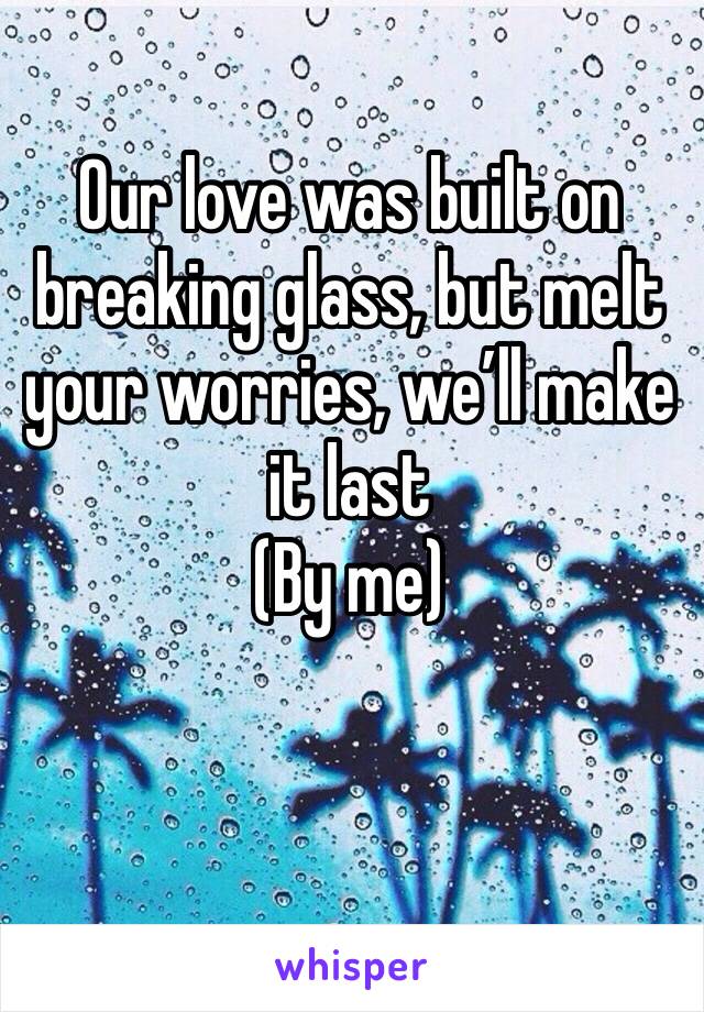 Our love was built on breaking glass, but melt your worries, we’ll make it last 
(By me) 
