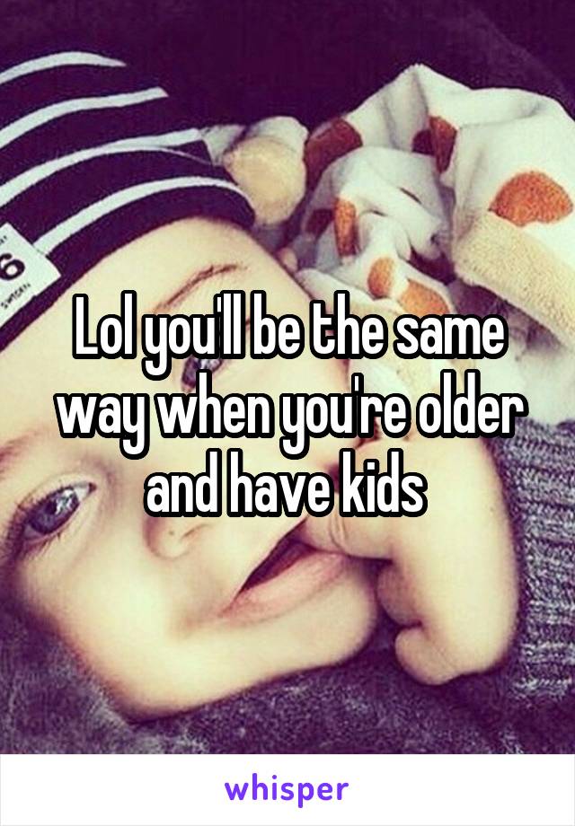 Lol you'll be the same way when you're older and have kids 