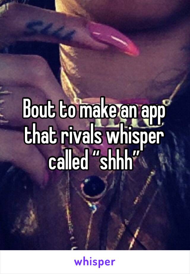 Bout to make an app that rivals whisper called “shhh”