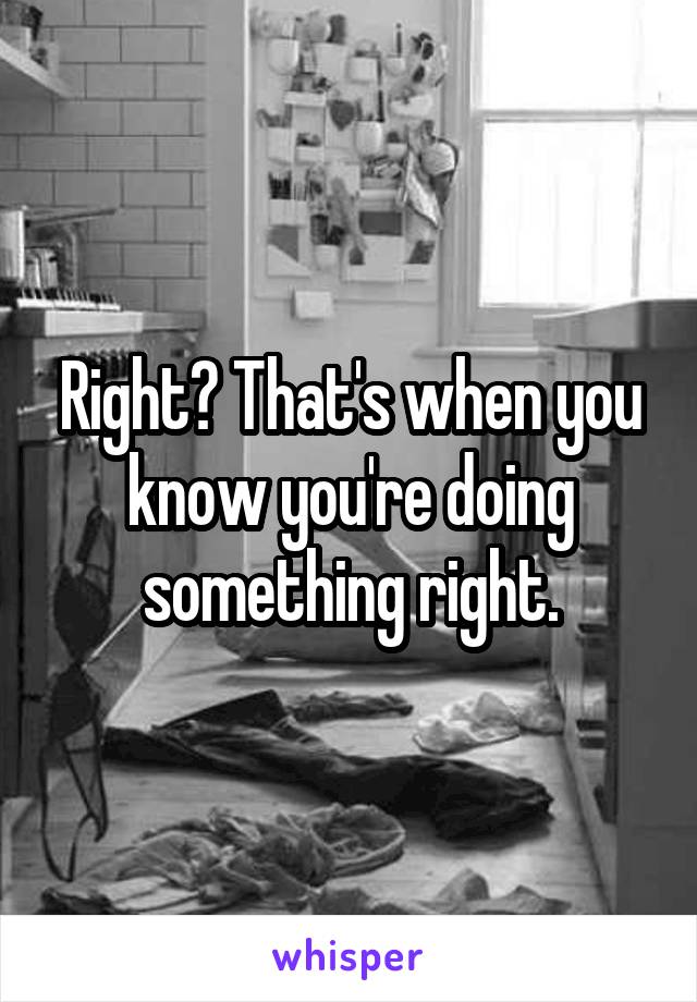 Right? That's when you know you're doing something right.