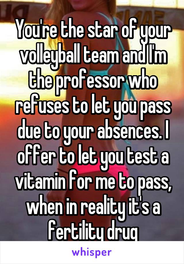 You're the star of your volleyball team and I'm the professor who refuses to let you pass due to your absences. I offer to let you test a vitamin for me to pass, when in reality it's a fertility drug