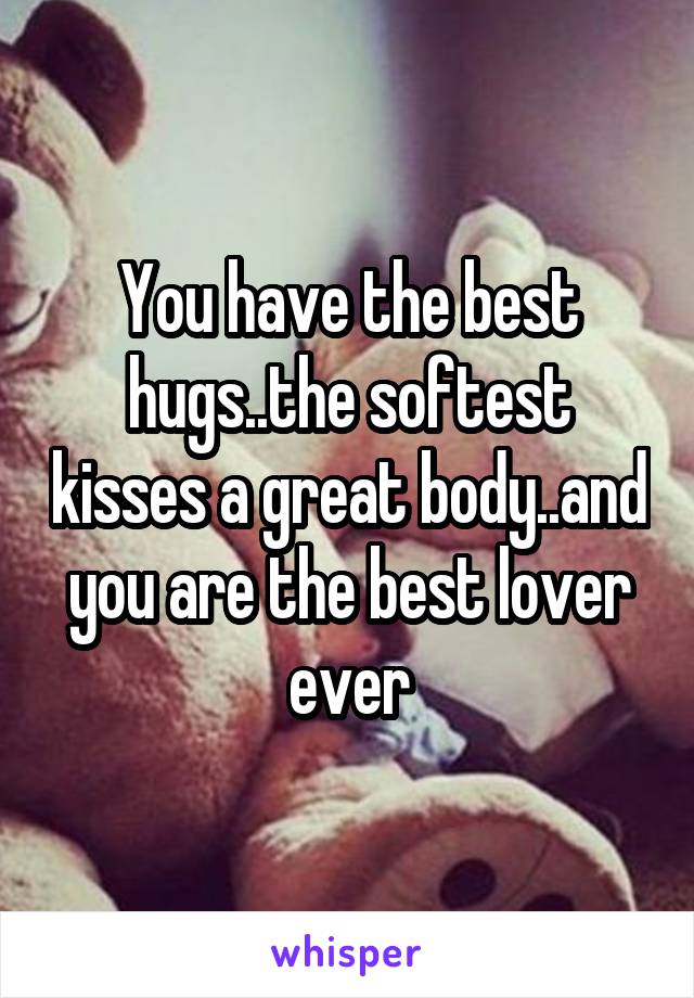 You have the best hugs..the softest kisses a great body..and you are the best lover ever