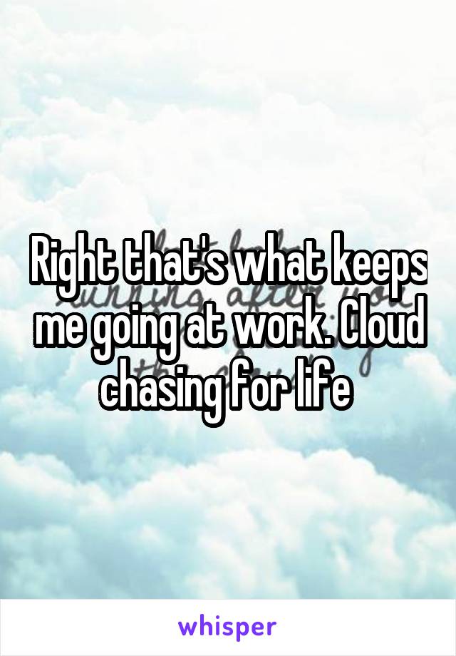 Right that's what keeps me going at work. Cloud chasing for life 