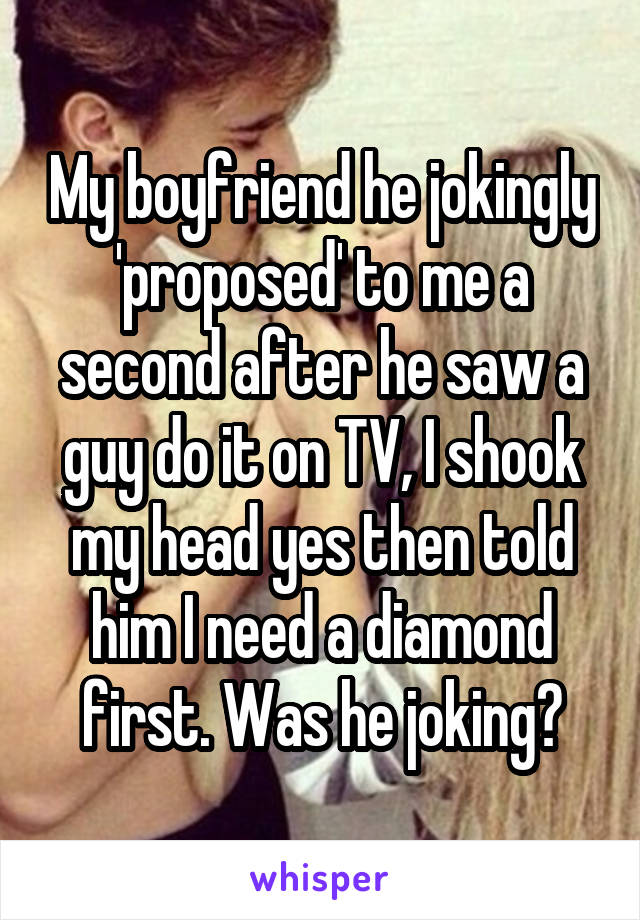 My boyfriend he jokingly 'proposed' to me a second after he saw a guy do it on TV, I shook my head yes then told him I need a diamond first. Was he joking?