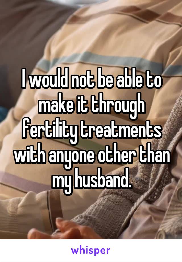 I would not be able to make it through fertility treatments with anyone other than my husband.