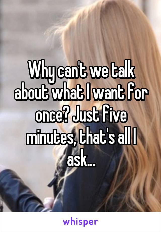 Why can't we talk about what I want for once? Just five minutes, that's all I ask...