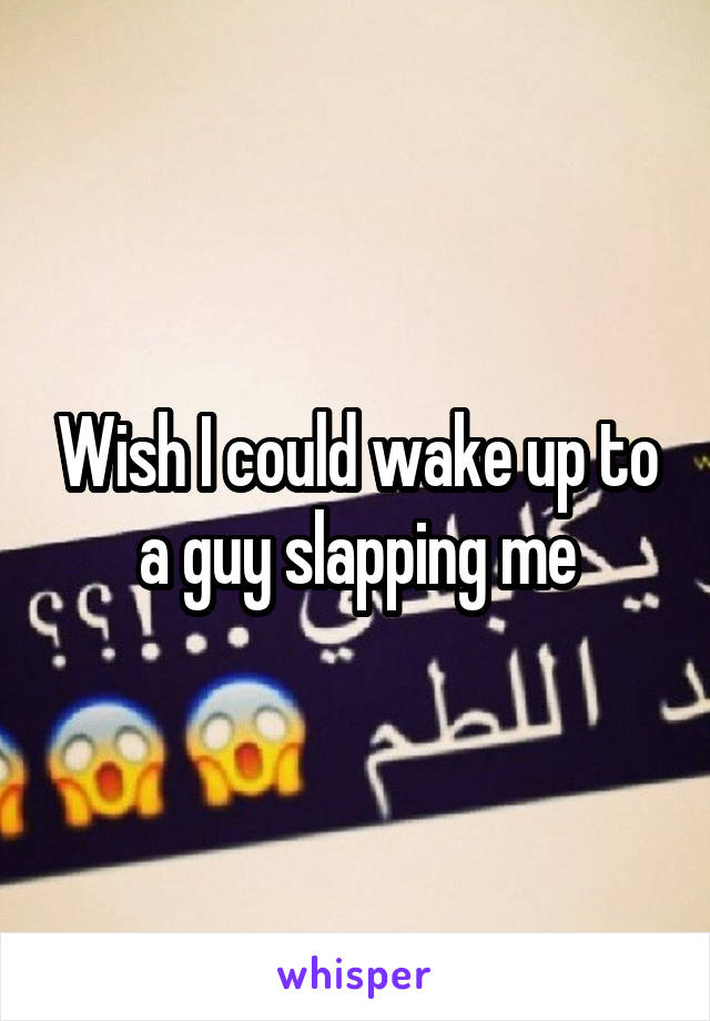 Wish I could wake up to a guy slapping me
