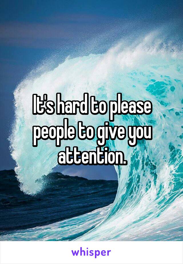 It's hard to please people to give you attention.