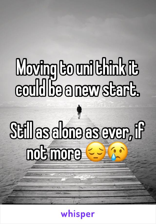 Moving to uni think it could be a new start.

Still as alone as ever, if not more 😔😢