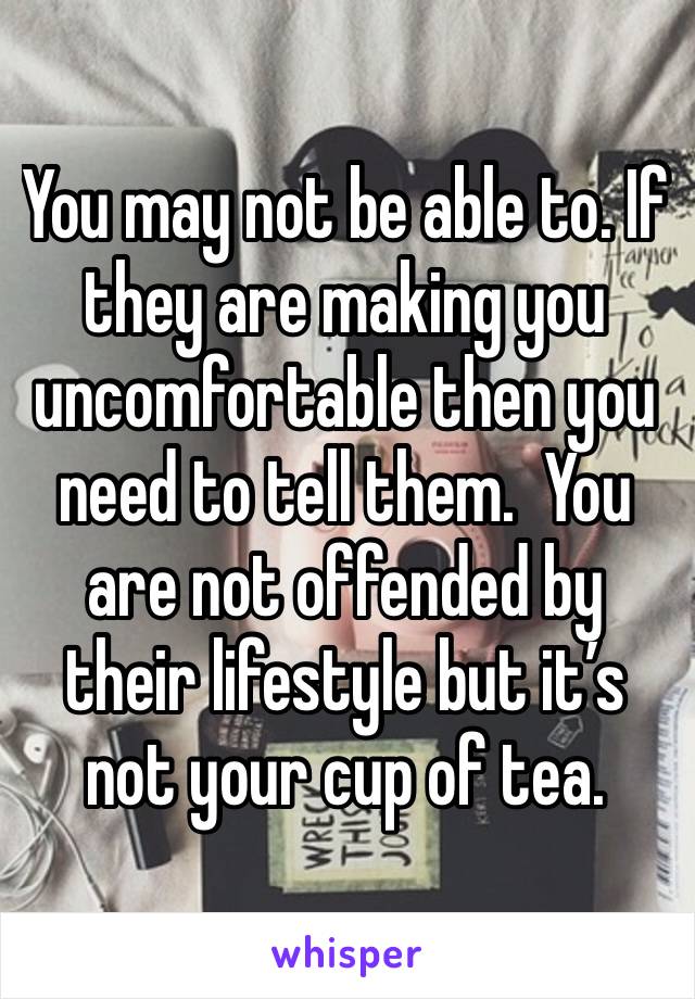You may not be able to. If they are making you uncomfortable then you need to tell them.  You are not offended by their lifestyle but it’s not your cup of tea.
